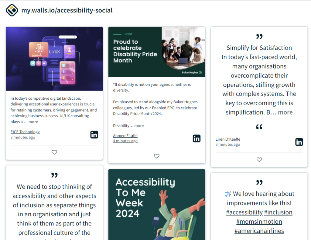 A screenshot of a social media wall from Walls.io featuring various posts related to accessibility. The URL at the top reads "my.walls.io/accessibility-social."

Top left post: An image with the text, "In today’s competitive digital landscape, delivering exceptional user experiences is crucial for retaining customers, driving engagement, and achieving business success. UI/UX consulting plays a..." from EICE Technology on LinkedIn, posted 3 minutes ago.
Top middle post: Text reads, "Proud to celebrate Disability Pride Month. 'If disability is not on your agenda, neither is diversity.' I’m pleased to stand alongside my Baker Hughes colleagues, led by our Enabled ERG, to celebrate Disability Pride Month 2024." Posted by Ahmed El-afifi on LinkedIn, 4 minutes ago.
Top right post: Text reads, "Simplify for Satisfaction. In today’s fast-paced world, many organisations overcomplicate their operations, stifling growth with complex systems. The key to overcoming this is simplification. B..." from Eiren O’Keeffe on LinkedIn, posted 5 minutes ago.
Bottom left post: Text reads, "We need to stop thinking of accessibility and other aspects of inclusion as separate things in an organisation and just think of them as part of the professional culture of the..."
Bottom middle post: An image with the text, "Accessibility to Me Week 2024."
Bottom right post: Text reads, "We love hearing about improvements like this! #accessibility #inclusion #momsinmotion #americanairlines," with airplane emoji.